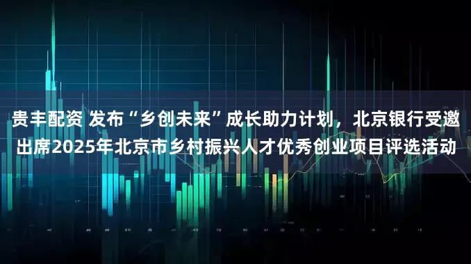 贵丰配资 发布“乡创未来”成长助力计划，北京银行受邀出席2025年北京市乡村振兴人才优秀创业项目评选活动