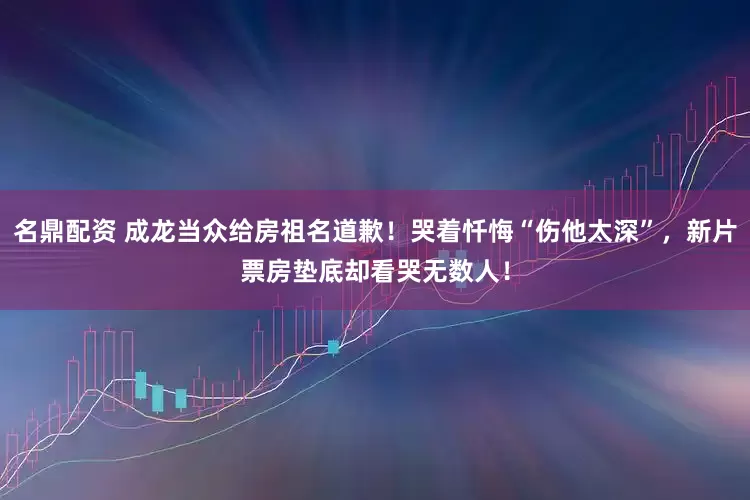 名鼎配资 成龙当众给房祖名道歉！哭着忏悔“伤他太深”，新片票房垫底却看哭无数人！
